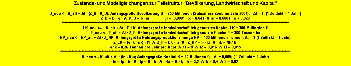 Textfeld: Zustands- und Modellgleichungen zur Teilstruktur "Bev�lkerung, Landwirtschaft und Kapital" 

B_neu <-- B_alt + Δt � (Z_B - A_B); Anfangsgr��e Bev�lkerung B = 750 Millionen (Subsahara-Zone im Jahr 2007);   Δt = 1; (1 Zeittakt = 1 Jahr )
Z_B = B � gr  Λ  A_B = b � sr;            gr = -0,0001 � x + 0,041  Λ  sr = 0,0001 � x + 0,029 
***************************************************************************************************************************************************************
LK_neu <-- LK_alt + Δt � Z_LK; Anfangsgr��e landwirtschaftlich genutztes Kapital LK = 300 Milliarden �   
F_neu <-- F_alt + Δt � Z_F; Anfangsgr��e landwirtschaftlich genutzte Fl�che F = 300 Tausen ha
NP_neu <-- NP_alt + Δt � Z_NP; Anfangsgr��e Nahrungsproduktionsmenge NP = 100 Millionen Tonnen; Δt = 1 (1 Zeittakt = 1 Jahr) 
Z_LK = (enk - nk) � f1&nbsp; Λ &nbsp;Z_F = LK � f2&nbsp; Λ&nbsp;  Z_NP = F � f3  Λ  nk = NP/ B;   
enk = 0,26 Tonnen pro Jahr pro Kopf &nbsp;Λ&nbsp; f1 = 8&nbsp; Λ&nbsp; f2 = 0,016  Λ&nbsp; f3 = 0,015 
*****************************************************************************************************************************************************************
K_neu <-- K_alt + Δt � (In - Ka); Anfangsgr��e Kapital K = 10 Billionen �;   Δt = 0,005; ( 1 Zeittakt = 1 Jahr)
In = Ip � ir   Λ   Ip = K � b   Λ   Ka = K � f;   ir = 0,2&nbsp; Λ  b = 0,4&nbsp; Λ  f = 0,02