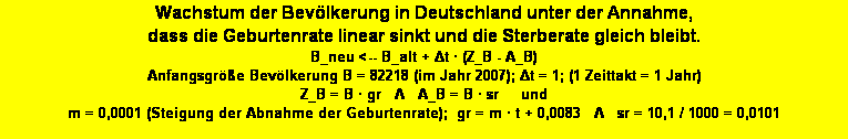 Textfeld: Wachstum der Bev�lkerung in Deutschland unter der Annahme, 
dass die Geburtenrate linear sinkt und die Sterberate gleich bleibt. 
B_neu <-- B_alt + Δt � (Z_B - A_B)
Anfangsgr��e Bev�lkerung B = 82218 (im Jahr 2007); Δt = 1; (1 Zeittakt = 1 Jahr)
Z_B = B � gr   Λ   A_B = B � sr     und     
m = 0,0001 (Steigung der Abnahme der Geburtenrate);  gr = m � t + 0,0083   Λ   sr = 10,1 / 1000 = 0,0101 