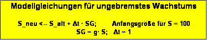 Textfeld: Modellgleichungen f�r ungebremstes Wachstums

S_neu <-- S_alt + Δt � SG;        Anfangsgr��e f�r S = 100
SG = g� S;   Δt = 1